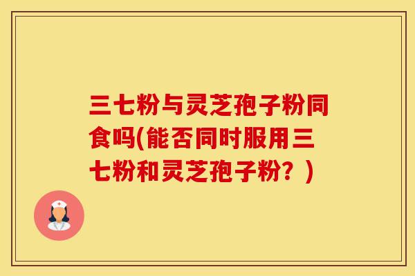 三七粉与灵芝孢子粉同食吗(能否同时服用三七粉和灵芝孢子粉？)