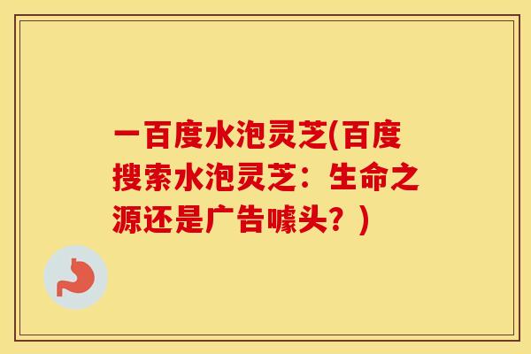 一百度水泡灵芝(百度搜索水泡灵芝：生命之源还是广告噱头？)
