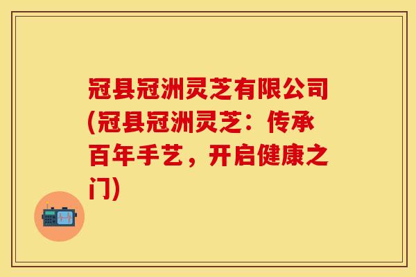 冠县冠洲灵芝有限公司(冠县冠洲灵芝：传承百年手艺，开启健康之门)