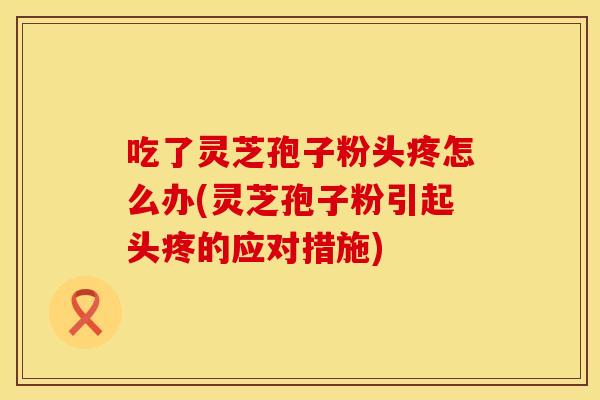 吃了灵芝孢子粉头疼怎么办(灵芝孢子粉引起头疼的应对措施)