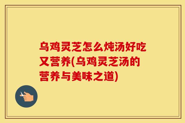 乌鸡灵芝怎么炖汤好吃又营养(乌鸡灵芝汤的营养与美味之道)