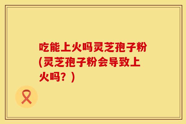 吃能上火吗灵芝孢子粉(灵芝孢子粉会导致上火吗？)
