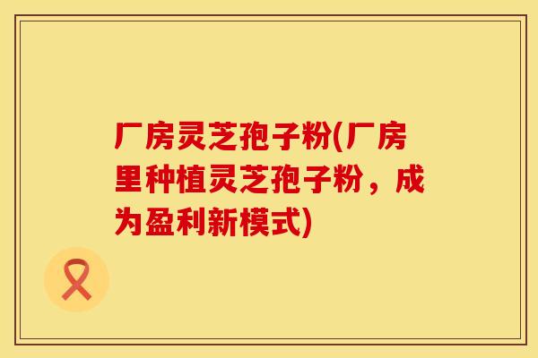 厂房灵芝孢子粉(厂房里种植灵芝孢子粉，成为盈利新模式)