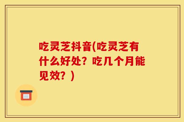 吃灵芝抖音(吃灵芝有什么好处？吃几个月能见效？)