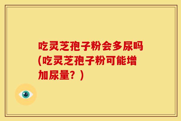 吃灵芝孢子粉会多尿吗(吃灵芝孢子粉可能增加尿量？)
