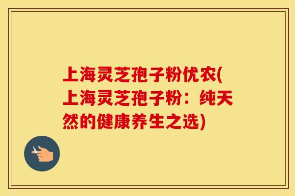 上海灵芝孢子粉优农(上海灵芝孢子粉：纯天然的健康养生之选)
