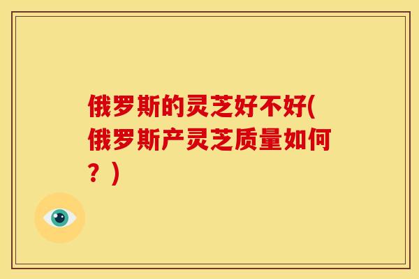 俄罗斯的灵芝好不好(俄罗斯产灵芝质量如何？)
