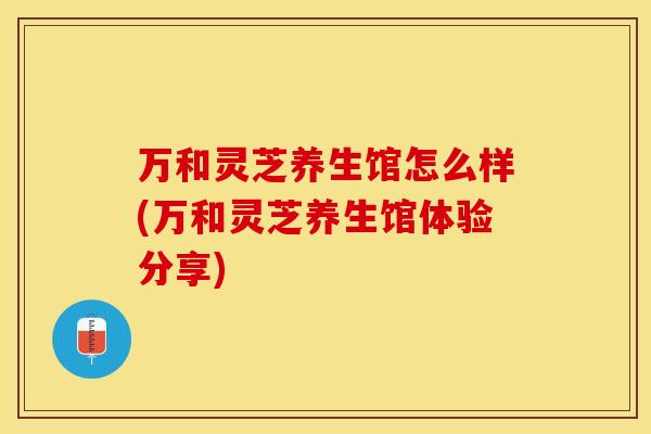 万和灵芝养生馆怎么样(万和灵芝养生馆体验分享)