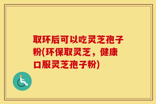 取环后可以吃灵芝孢子粉(环保取灵芝，健康口服灵芝孢子粉)