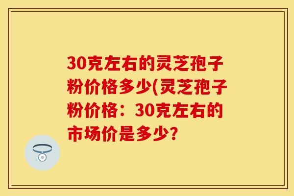 30克左右的灵芝孢子粉价格多少(灵芝孢子粉价格：30克左右的市场价是多少？