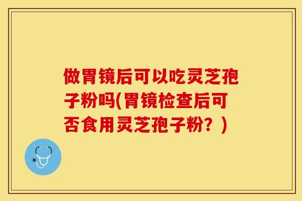 做胃镜后可以吃灵芝孢子粉吗(胃镜检查后可否食用灵芝孢子粉？)