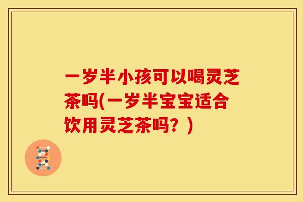 一岁半小孩可以喝灵芝茶吗(一岁半宝宝适合饮用灵芝茶吗？)