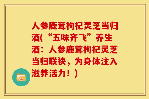 人参鹿茸枸杞灵芝当归酒(“五味齐飞”养生酒：人参鹿茸枸杞灵芝当归联袂，为身体注入滋养活力！)
