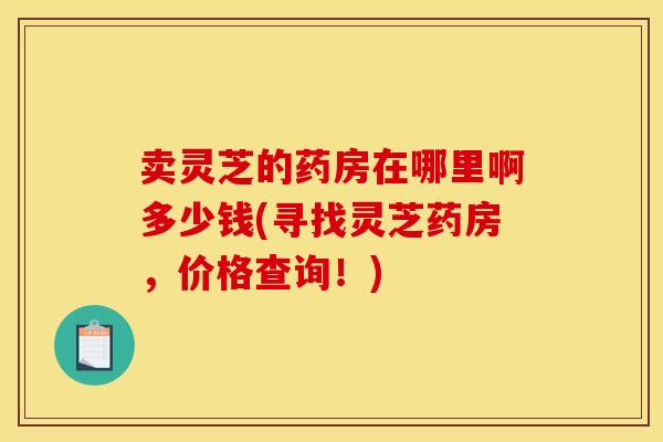 卖灵芝的药房在哪里啊多少钱(寻找灵芝药房，价格查询！)