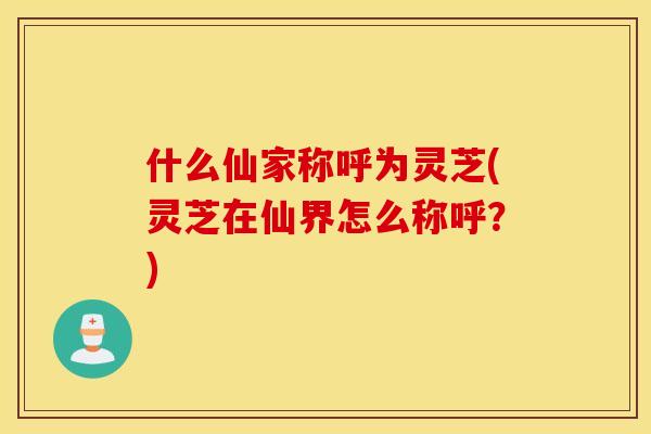 什么仙家称呼为灵芝(灵芝在仙界怎么称呼？)