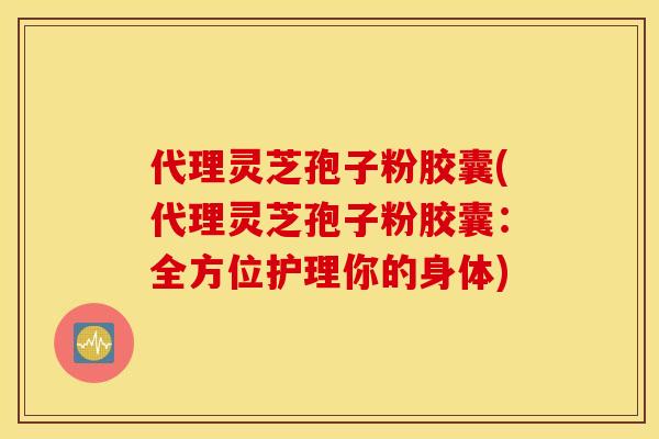 代理灵芝孢子粉胶囊(代理灵芝孢子粉胶囊：全方位护理你的身体)