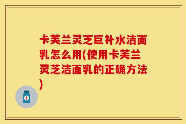 卡芙兰灵芝巨补水洁面乳怎么用(使用卡芙兰灵芝洁面乳的正确方法)