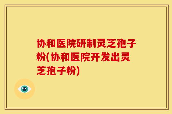 协和医院研制灵芝孢子粉(协和医院开发出灵芝孢子粉)