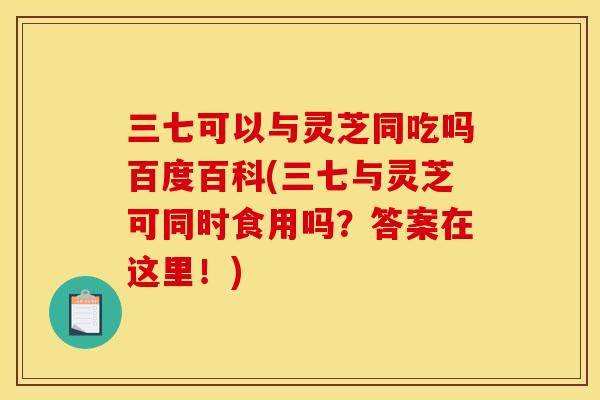 三七可以与灵芝同吃吗百度百科(三七与灵芝可同时食用吗？答案在这里！)
