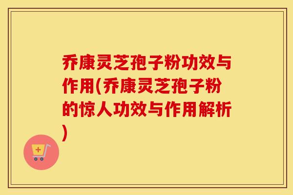 乔康灵芝孢子粉功效与作用(乔康灵芝孢子粉的惊人功效与作用解析)