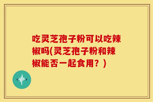 吃灵芝孢子粉可以吃辣椒吗(灵芝孢子粉和辣椒能否一起食用？)