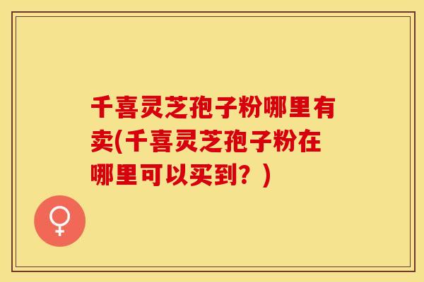 千喜灵芝孢子粉哪里有卖(千喜灵芝孢子粉在哪里可以买到？)
