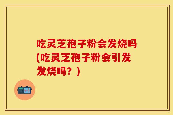 吃灵芝孢子粉会发烧吗(吃灵芝孢子粉会引发发烧吗？)