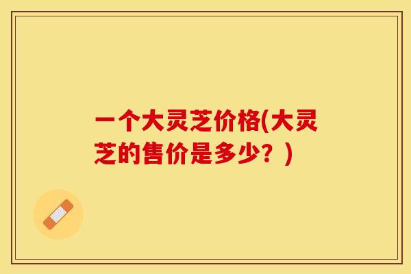 一个大灵芝价格(大灵芝的售价是多少？)