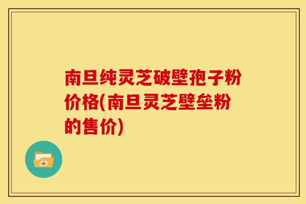 南旦纯灵芝破壁孢子粉价格(南旦灵芝壁垒粉的售价)