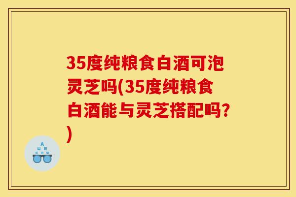 35度纯粮食白酒可泡灵芝吗(35度纯粮食白酒能与灵芝搭配吗？)