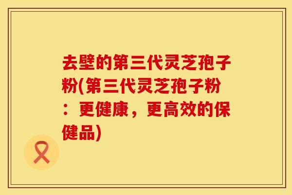 去壁的第三代灵芝孢子粉(第三代灵芝孢子粉：更健康，更高效的保健品)