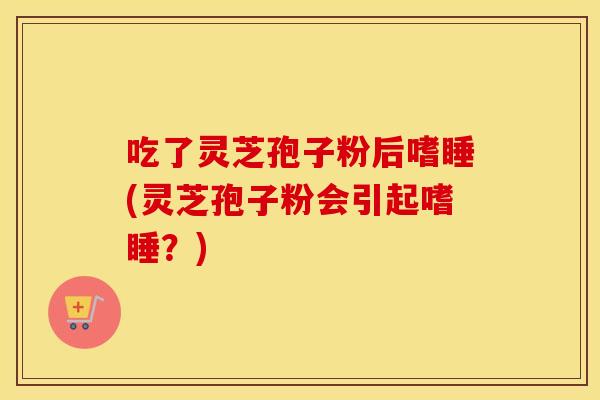 吃了灵芝孢子粉后嗜睡(灵芝孢子粉会引起嗜睡？)