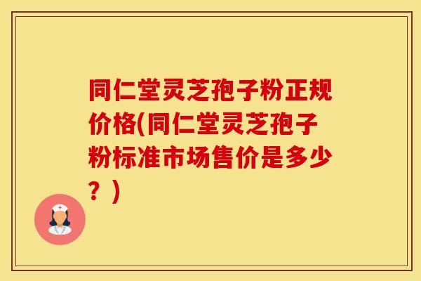同仁堂灵芝孢子粉正规价格(同仁堂灵芝孢子粉标准市场售价是多少？)