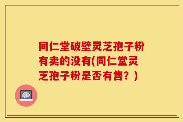 同仁堂破壁灵芝孢子粉有卖的没有(同仁堂灵芝孢子粉是否有售？)