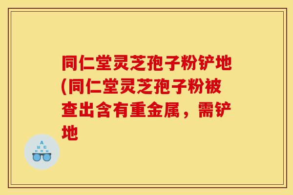 同仁堂灵芝孢子粉铲地(同仁堂灵芝孢子粉被查出含有重金属，需铲地