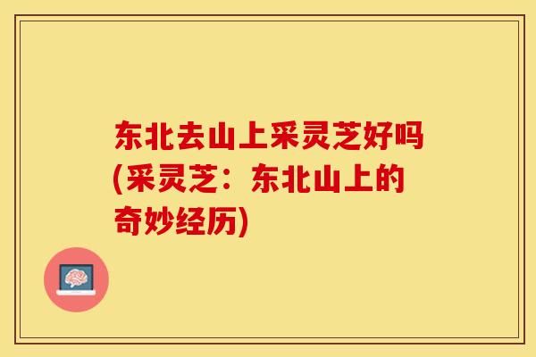 东北去山上采灵芝好吗(采灵芝：东北山上的奇妙经历)