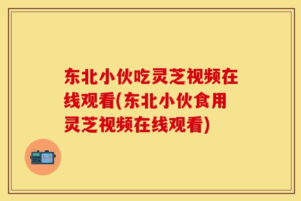 东北小伙吃灵芝视频在线观看(东北小伙食用灵芝视频在线观看)