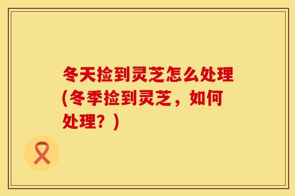 冬天捡到灵芝怎么处理(冬季捡到灵芝，如何处理？)