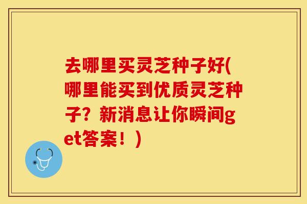 去哪里买灵芝种子好(哪里能买到优质灵芝种子？新消息让你瞬间get答案！)