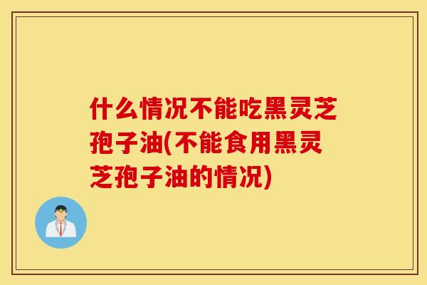 什么情况不能吃黑灵芝孢子油(不能食用黑灵芝孢子油的情况)