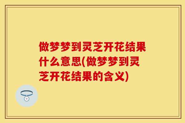 做梦梦到灵芝开花结果什么意思(做梦梦到灵芝开花结果的含义)