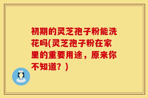初期的灵芝孢子粉能洗花吗(灵芝孢子粉在家里的重要用途，原来你不知道？)