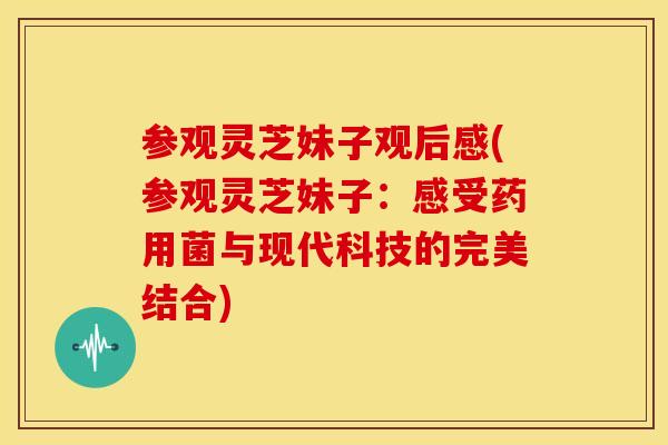 参观灵芝妹子观后感(参观灵芝妹子：感受药用菌与现代科技的完美结合)