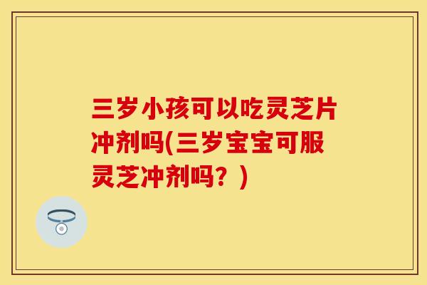 三岁小孩可以吃灵芝片冲剂吗(三岁宝宝可服灵芝冲剂吗？)