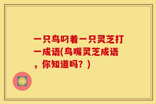 一只鸟叼着一只灵芝打一成语(鸟嘴灵芝成语，你知道吗？)