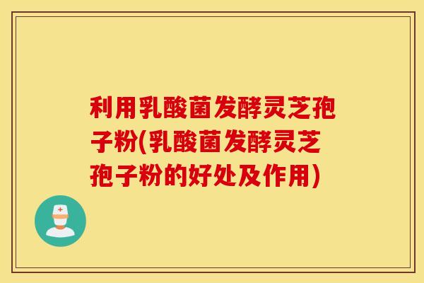 利用乳酸菌发酵灵芝孢子粉(乳酸菌发酵灵芝孢子粉的好处及作用)