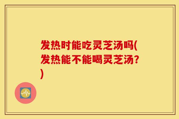 发热时能吃灵芝汤吗(发热能不能喝灵芝汤？)