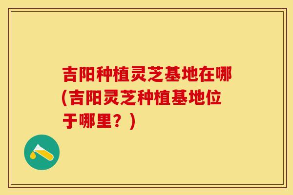 吉阳种植灵芝基地在哪(吉阳灵芝种植基地位于哪里？)
