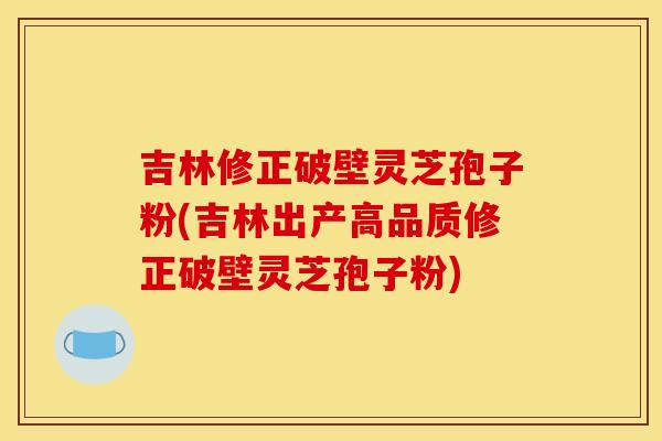 吉林修正破壁灵芝孢子粉(吉林出产高品质修正破壁灵芝孢子粉)