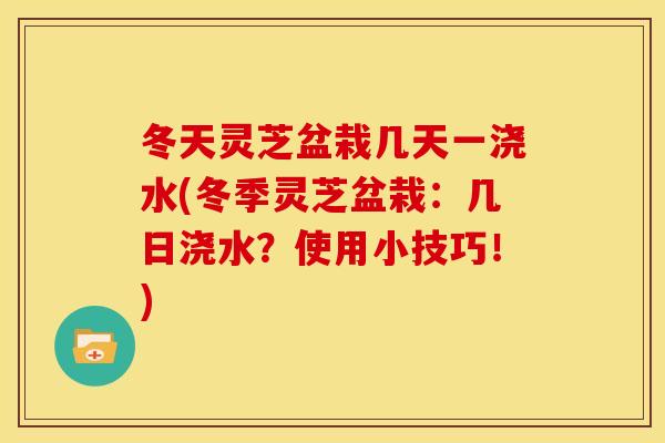 冬天灵芝盆栽几天一浇水(冬季灵芝盆栽：几日浇水？使用小技巧！)